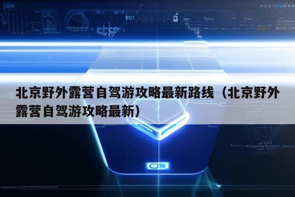 北京野外露营自驾游攻略最新路线（北京野外露营自驾游攻略最新）