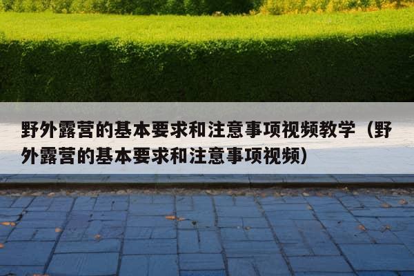 野外露营的基本要求和注意事项视频教学（野外露营的基本要求和注意事项视频）