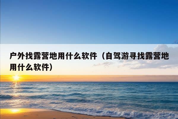 户外找露营地用什么软件（自驾游寻找露营地用什么软件）