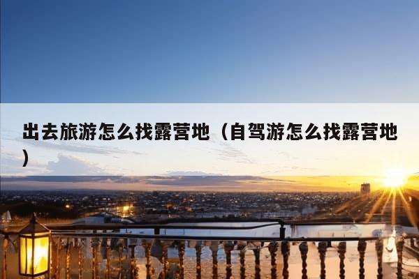 出去旅游怎么找露营地（自驾游怎么找露营地）