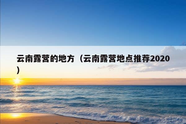 云南露营的地方（云南露营地点推荐2020）