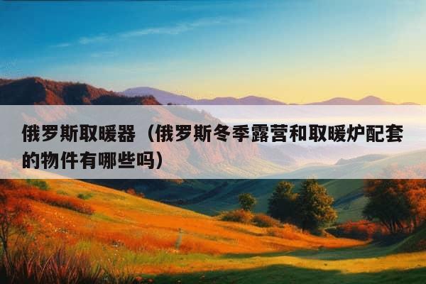 俄罗斯取暖器（俄罗斯冬季露营和取暖炉配套的物件有哪些吗）