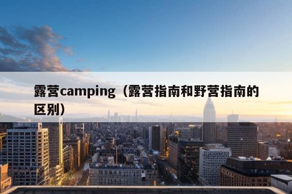 露营camping（露营指南和野营指南的区别）