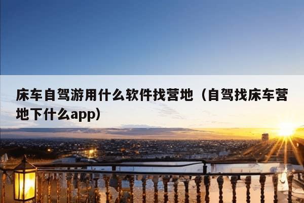 床车自驾游用什么软件找营地（自驾找床车营地下什么app）