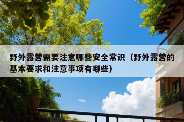 野外露营需要注意哪些安全常识（野外露营的基本要求和注意事项有哪些）