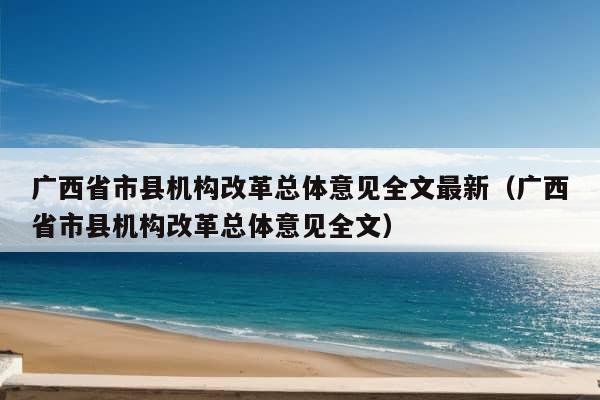 广西省市县机构改革总体意见全文最新（广西省市县机构改革总体意见全文）