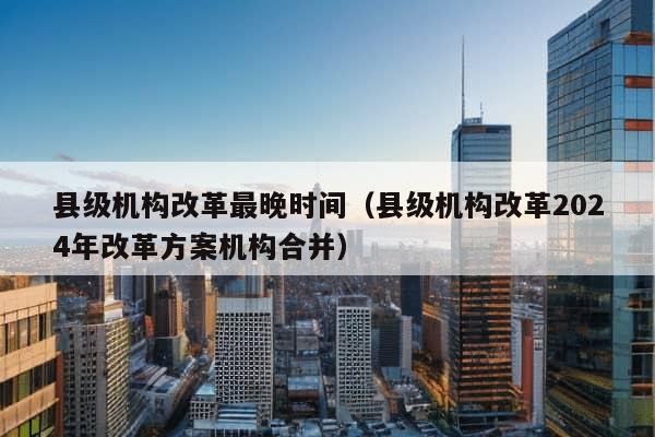 县级机构改革最晚时间（县级机构改革2024年改革方案机构合并）