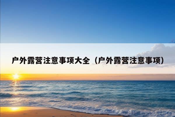 户外露营注意事项大全（户外露营注意事项）