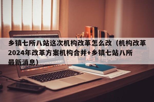 乡镇七所八站这次机构改革怎么改（机构改革2024年改革方案机构合并+乡镇七站八所最新消息）