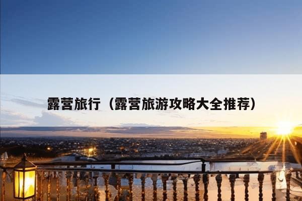 露营旅行（露营旅游攻略大全推荐）