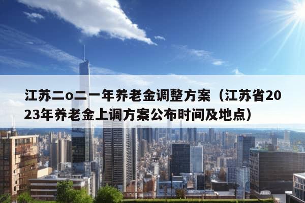 江苏二o二一年养老金调整方案（江苏省2023年养老金上调方案公布时间及地点）