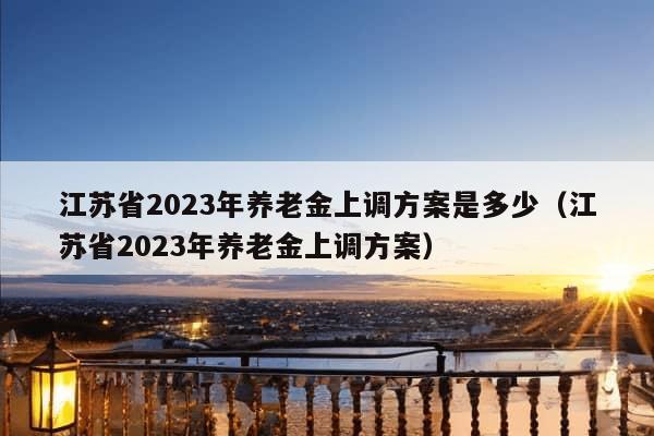 江苏省2023年养老金上调方案是多少（江苏省2023年养老金上调方案）