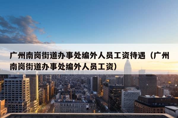 广州南岗街道办事处编外人员工资待遇（广州南岗街道办事处编外人员工资）