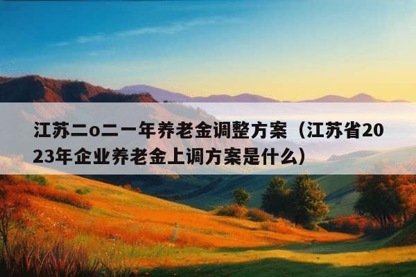 江苏二o二一年养老金调整方案（江苏省2023年企业养老金上调方案是什么）