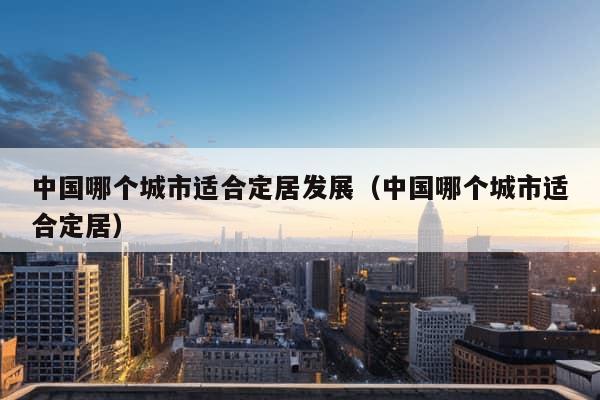 中国哪个城市适合定居发展（中国哪个城市适合定居）