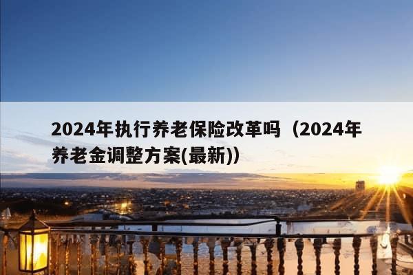 2024年执行养老保险改革吗（2024年养老金调整方案(最新)）