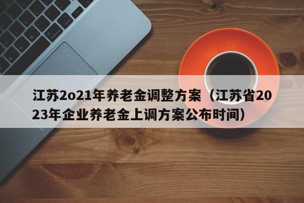 江苏2o21年养老金调整方案（江苏省2023年企业养老金上调方案公布时间）