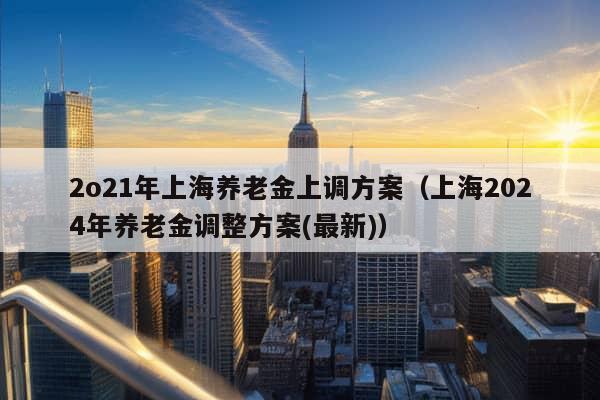 2o21年上海养老金上调方案（上海2024年养老金调整方案(最新)）