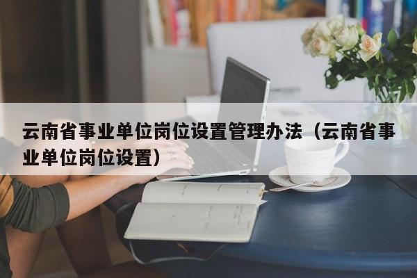 云南省事业单位岗位设置管理办法（云南省事业单位岗位设置）