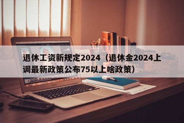 退休工资新规定2024（退休金2024上调最新政策公布75以上啥政策）