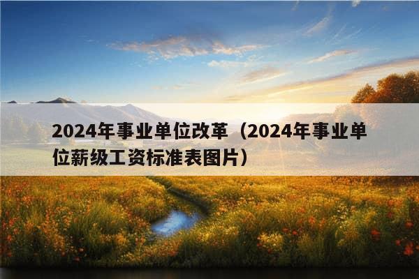 2024年事业单位改革（2024年事业单位薪级工资标准表图片）