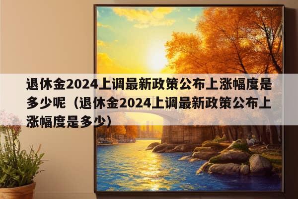 退休金2024上调最新政策公布上涨幅度是多少呢（退休金2024上调最新政策公布上涨幅度是多少）