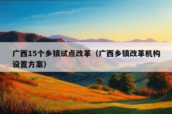 广西15个乡镇试点改革（广西乡镇改革机构设置方案）