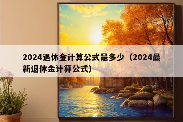 2024退休金计算公式是多少（2024最新退休金计算公式）