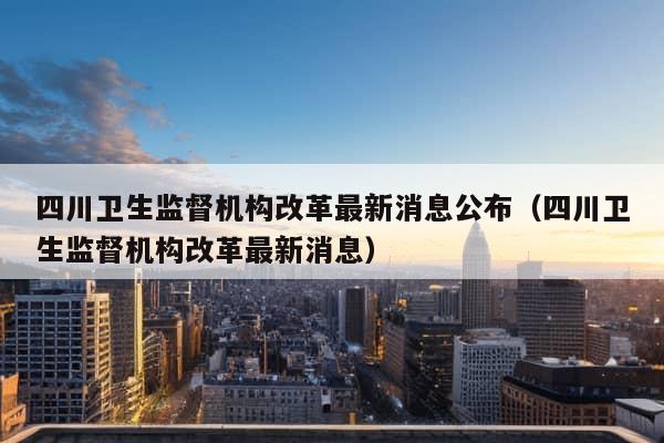 四川卫生监督机构改革最新消息公布（四川卫生监督机构改革最新消息）