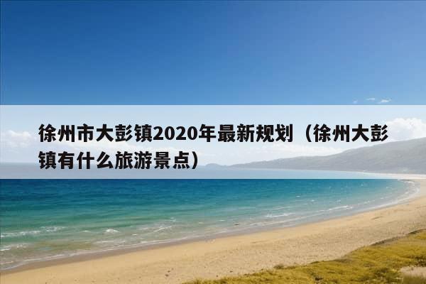 徐州市大彭镇2020年最新规划（徐州大彭镇有什么旅游景点）