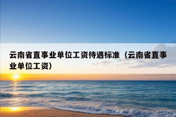 云南省直事业单位工资待遇标准（云南省直事业单位工资）