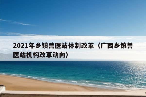 2021年乡镇兽医站体制改革（广西乡镇兽医站机构改革动向）