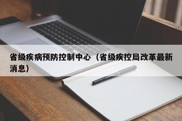 省级疾病预防控制中心（省级疾控局改革最新消息）