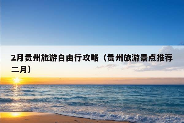 2月贵州旅游自由行攻略（贵州旅游景点推荐二月）