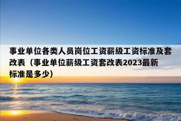 事业单位各类人员岗位工资薪级工资标准及套改表（事业单位薪级工资套改表2023最新标准是多少）