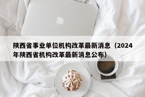 陕西省事业单位机构改革最新消息（2024年陕西省机构改革最新消息公布）