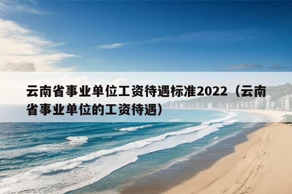 云南省事业单位工资待遇标准2022（云南省事业单位的工资待遇）