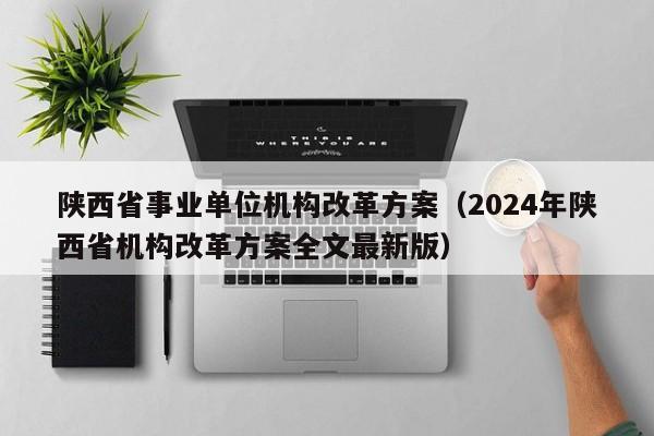 陕西省事业单位机构改革方案（2024年陕西省机构改革方案全文最新版）