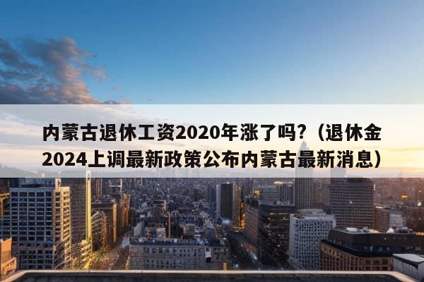 内蒙古退休工资2020年涨了吗?（退休金2024上调最新政策公布内蒙古最新消息）