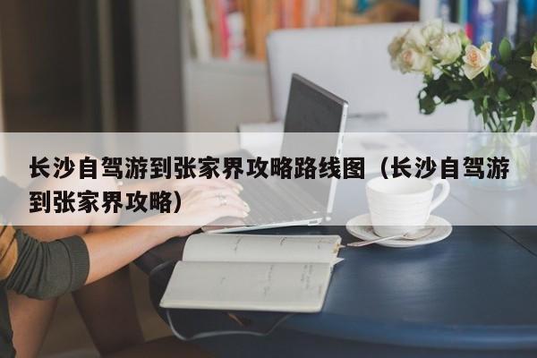 长沙自驾游到张家界攻略路线图（长沙自驾游到张家界攻略）