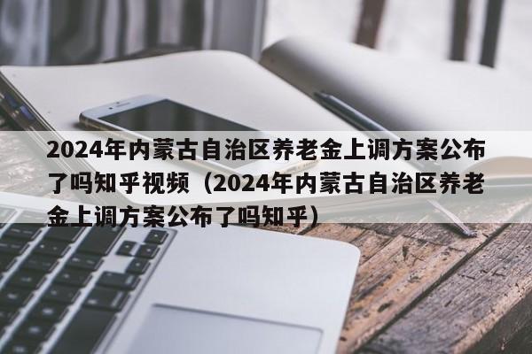 2024年内蒙古自治区养老金上调方案公布了吗知乎视频（2024年内蒙古自治区养老金上调方案公布了吗知乎）