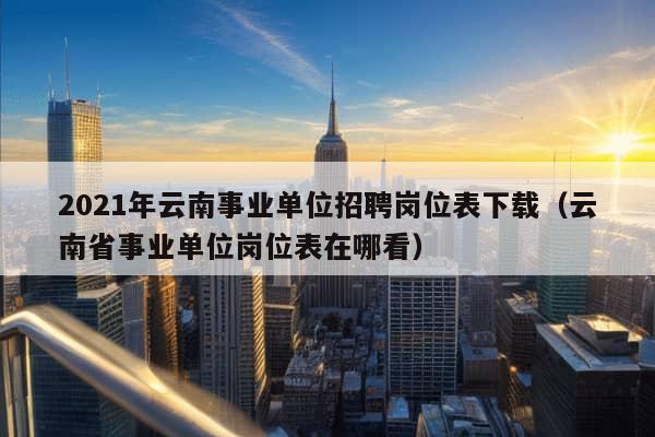 2021年云南事业单位招聘岗位表下载（云南省事业单位岗位表在哪看）