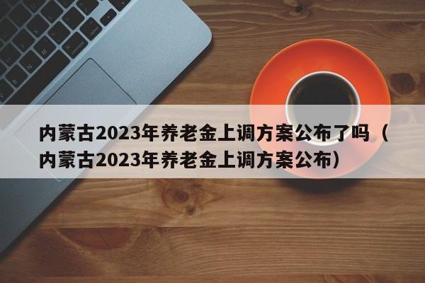 内蒙古2023年养老金上调方案公布了吗（内蒙古2023年养老金上调方案公布）