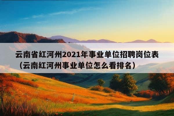 云南省红河州2021年事业单位招聘岗位表（云南红河州事业单位怎么看排名）