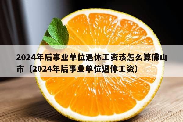 2024年后事业单位退休工资该怎么算佛山市（2024年后事业单位退休工资）