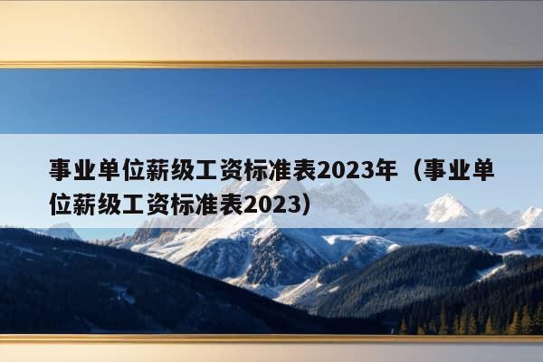 事业单位薪级工资标准表2023年（事业单位薪级工资标准表2023）