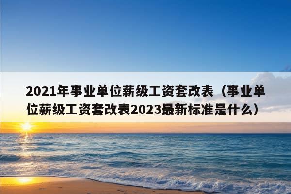 2021年事业单位薪级工资套改表（事业单位薪级工资套改表2023最新标准是什么）