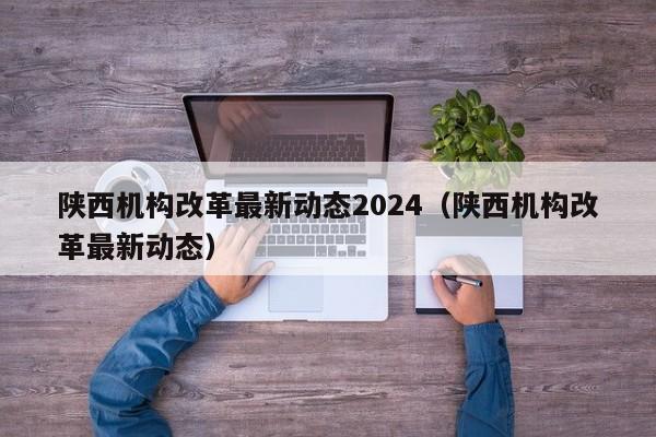 陕西机构改革最新动态2024（陕西机构改革最新动态）