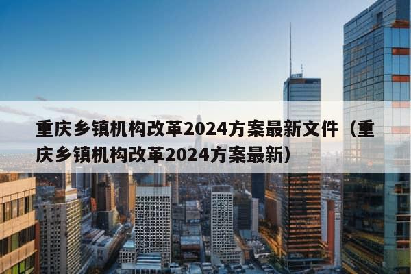 重庆乡镇机构改革2024方案最新文件（重庆乡镇机构改革2024方案最新）