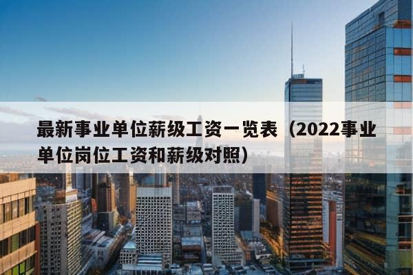 最新事业单位薪级工资一览表（2022事业单位岗位工资和薪级对照）